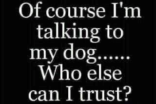 Of course I'm talking to my dog...... Who else can I trust?