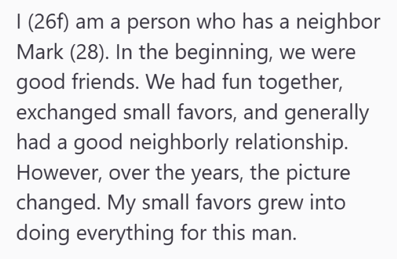 I (26f) am a person who has a neighbor Mark (28). In the beginning, we were good friends. We had fun together, exchanged small favors, and generally had a good neighborly relationship. However, over the years, the picture changed. My small favors grew into doing everything for this man.