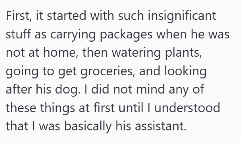 First, it started with such insignificant stuff as carrying packages when he was not at home, then watering plants, going to get groceries, and looking after his dog. I did not mind any of these things at first until I understood that I was basically his assistant.