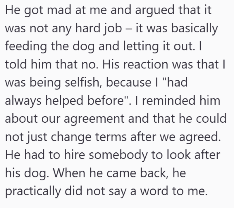 He got mad at me and argued that it was not any hard job – it was basically feeding the dog and letting it out. I told him that no. His reaction was that I was being selfish, because I "had always helped before". I reminded him about our agreement and that he could not just change terms after we agreed. He had to hire somebody to look after his dog. When he came back, he practically did not say a word to me.