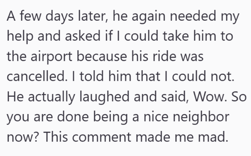 A few days later, he again needed my help and asked if I could take him to the airport because his ride was cancelled. I told him that I could not. He actually laughed and said, Wow. So you are done being a nice neighbor now? This comment made me mad.