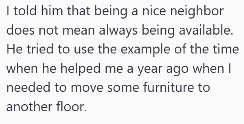 I told him that being a nice neighbor does not mean always being available. He tried to use the example of the time when he helped me a year ago when I needed to move some furniture to another floor.