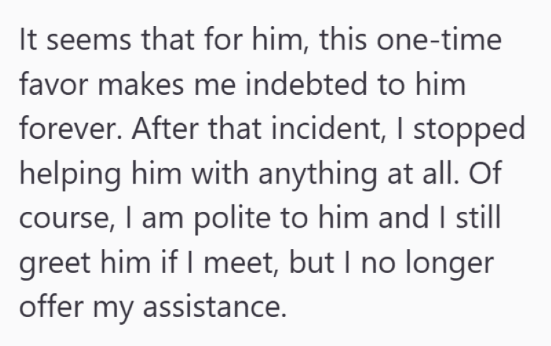 It seems that for him, this one-time favor makes me indebted to him forever. After that incident, I stopped helping him with anything at all. Of course, I am polite to him and I still greet him if I meet, but I no longer offer my assistance.
