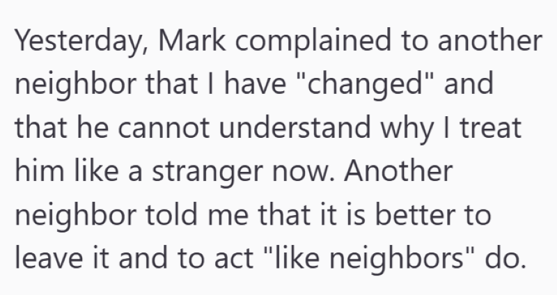 Yesterday, Mark complained to another neighbor that I have "changed" and that he cannot understand why I treat him like a stranger now. Another neighbor told me that it is better to leave it and to act "like neighbors" do.