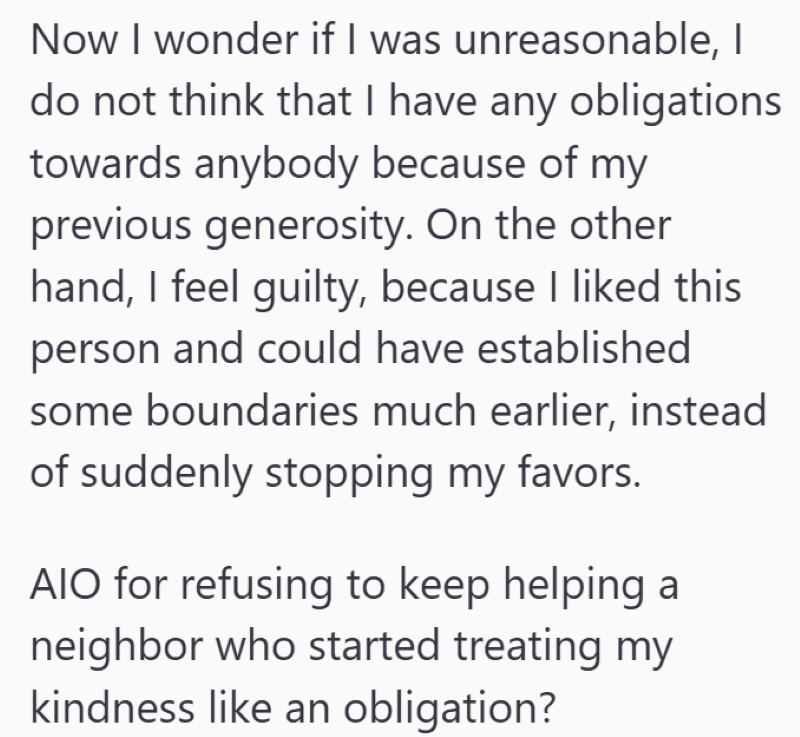 Now I wonder if I was unreasonable, I do not think that I have any obligations towards anybody because of my previous generosity. On the other hand, I feel guilty, because I liked this person and could have established some boundaries much earlier, instead of suddenly stopping my favors. AIO for refusing to keep helping a neighbor who started treating my kindness like an obligation?