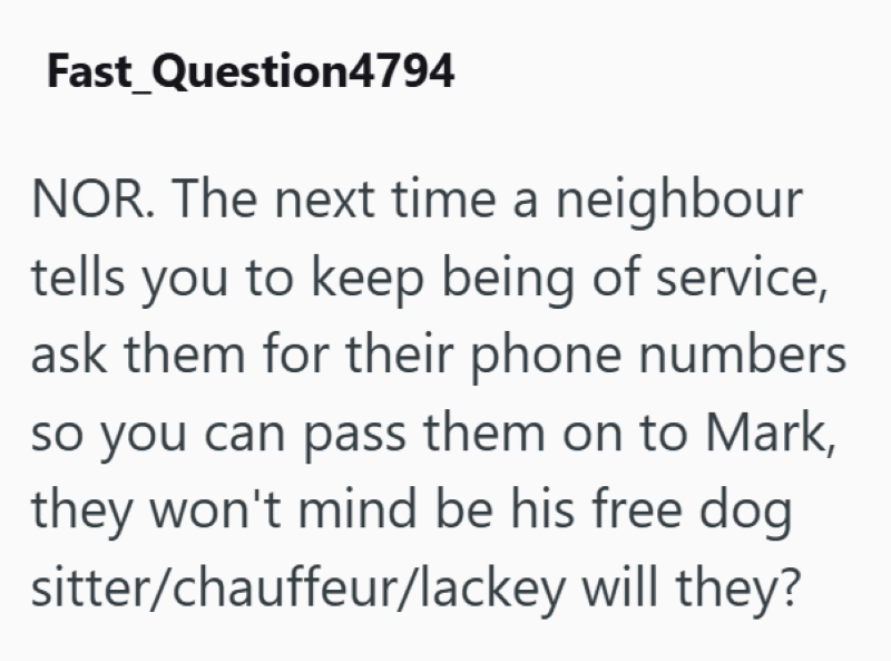 Fast Question4794 NOR. The next time a neighbour tells you to keep being of service, ask them for their phone numbers so you can pass them on to Mark, they won't mind be his free dog sitter/chauffeur/lackey will they?