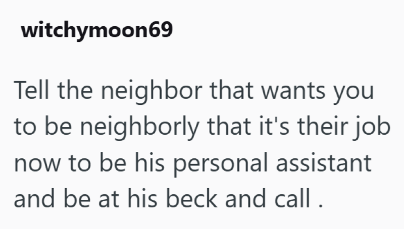 witchymoon69 Tell the neighbor that wants you to be neighborly that it's their job now to be his personal assistant and be at his beck and call.