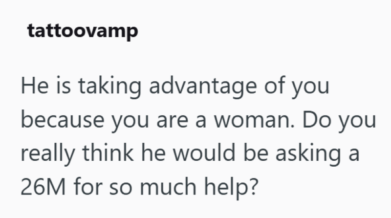 tattoovamp He is taking advantage of you because you are a woman. Do you really think he would be asking a 26M for so much help?