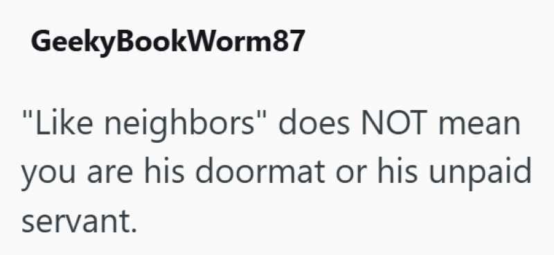 GeekyBookWorm87 "Like neighbors" does NOT mean you are his doormat or his unpaid servant.