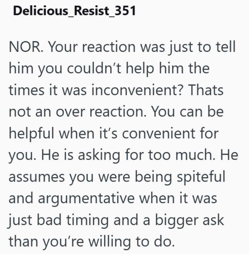 Delicious_Resist_351 NOR. Your reaction was just to tell him you couldn't help him the times it was inconvenient? Thats not an over reaction. You can be helpful when it's convenient for you. He is asking for too much. He assumes you were being spiteful and argumentative when it was just bad timing and a bigger ask than you're willing to do.