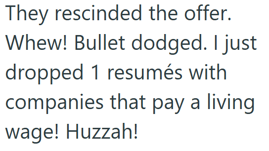 They rescinded the offer. Whew! Bullet dodged. I just dropped 1 resumés with companies that pay a living wage! Huzzah!