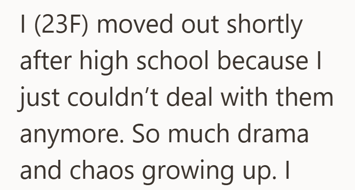 I (23F) moved out shortly after high school because I just couldn't deal with them anymore. So much drama and chaos growing up. I