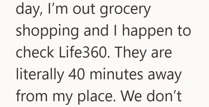 day, I'm out grocery shopping and I happen to check Life360. They are literally 40 minutes away from my place. We don't