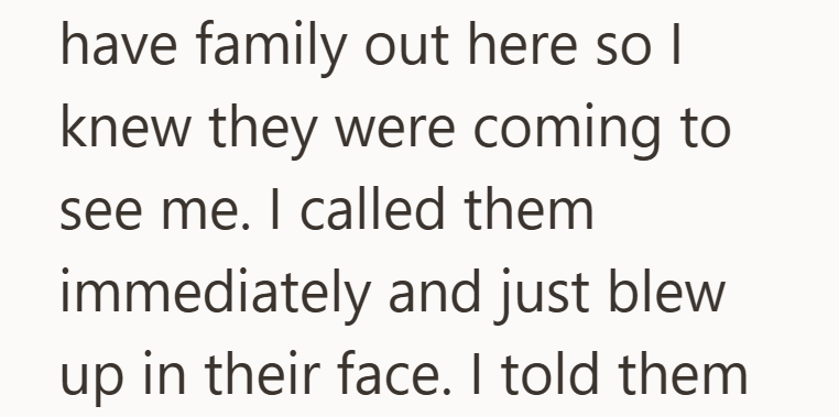 have family out here so I knew they were coming to see me. I called them immediately and just blew up in their face. I told them
