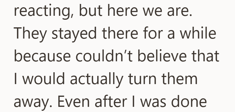 reacting, but here we are. They stayed there for a while because couldn't believe that I would actually turn them away. Even after I was done