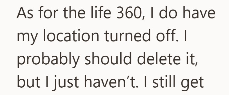 As for the life 360, I do have my location turned off. I probably should delete it, but I just haven't. I still get