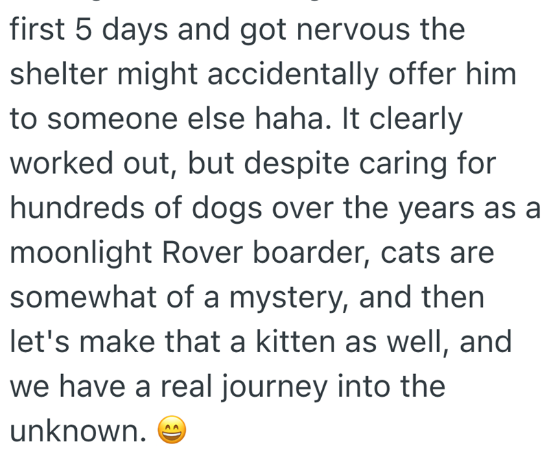 first 5 days and got nervous the shelter might accidentally offer him to someone else haha. It clearly worked out, but despite caring for hundreds of dogs over the years as a moonlight Rover boarder, cats are somewhat of a mystery, and then let's make that a kitten as well, and we have a real journey into the unknown. AA
