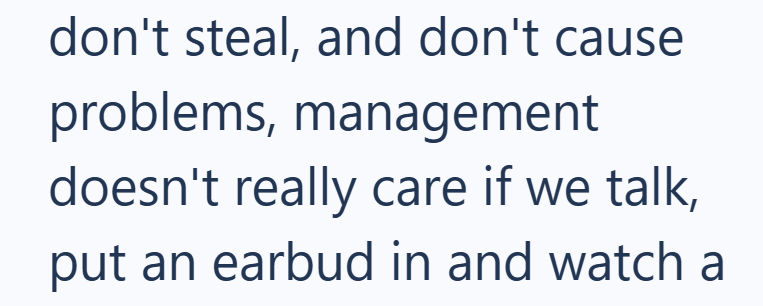 don't steal, and don't cause problems, management doesn't really care if we talk, put an earbud in and watch a