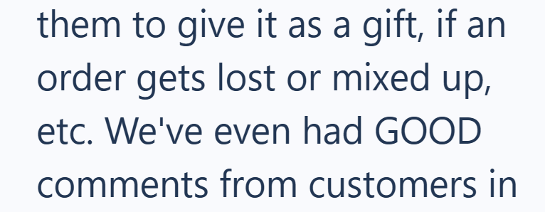 them to give it as a gift, if an order gets lost or mixed up, etc. We've even had GOOD comments from customers in