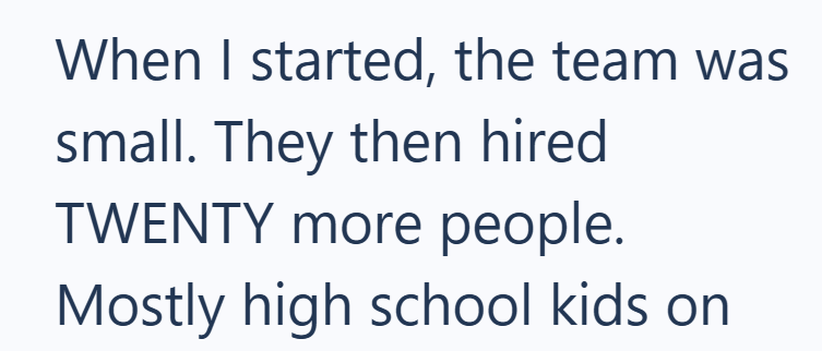 When I started, the team was small. They then hired TWENTY more people. Mostly high school kids on