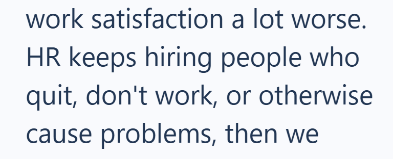 work satisfaction a lot worse. HR keeps hiring people who quit, don't work, or otherwise cause problems, then we