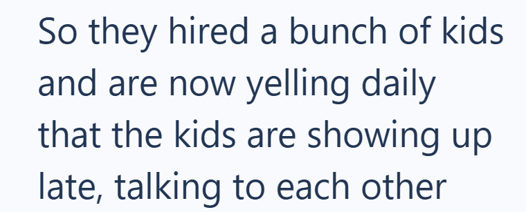 So they hired a bunch of kids and are now yelling daily that the kids are showing up late, talking to each other
