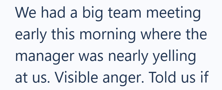 We had a big team meeting early this morning where the manager was nearly yelling. at us. Visible anger. Told us if