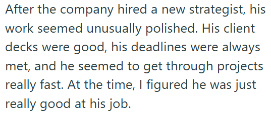 After the company hired a new strategist, his work seemed unusually polished. His client decks were good, his deadlines were always met, and he seemed to get through projects really fast. At the time, I figured he was just really good at his job.