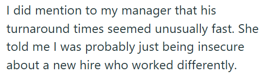 I did mention to my manager that his turnaround times seemed unusually fast. She told me I was probably just being insecure about a new hire who worked differently.