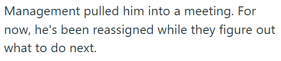 Management pulled him into a meeting. For now, he's been reassigned while they figure out what to do next.