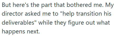 But here's the part that bothered me. My director asked me to "help transition his deliverables" while they figure out what happens next.