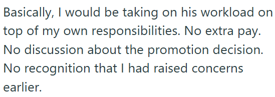 Basically, I would be taking on his workload on top of my own responsibilities. No extra pay. No discussion about the promotion decision. No recognition that I had raised concerns earlier.