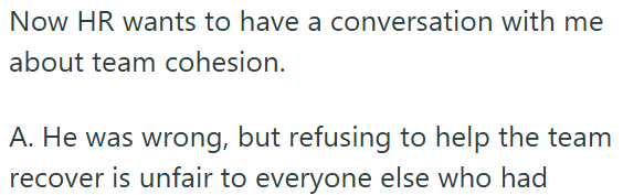 Now HR wants to have a conversation with me about team cohesion. A. He was wrong, but refusing to help the team recover is unfair to everyone else who had