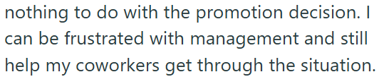 nothing to do with the promotion decision. I can be frustrated with management and still help my coworkers get through the situation.