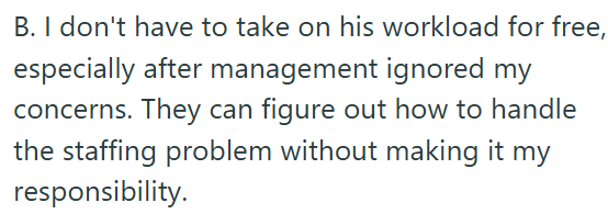 B. I don't have to take on his workload for free, especially after management ignored my concerns. They can figure out how to handle the staffing problem without making it my responsibility.