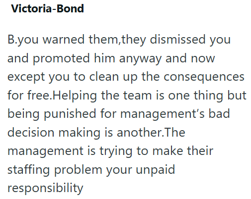 Victoria-Bond B.you warned them, they dismissed you and promoted him anyway and now except you to clean up the consequences for free.Helping the team is one thing but being punished for management's bad decision making is another.The management is trying to make their staffing problem your unpaid responsibility