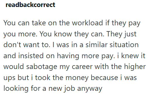 readbackcorrect You can take on the workload if they pay you more. You know they can. They just don't want to. I was in a similar situation and insisted on having more pay. i knew it would sabotage my career with the higher ups but i took the money because i was looking for a new job anyway