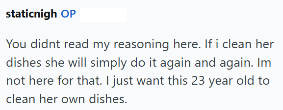 staticnigh OP You didnt read my reasoning here. If i clean her dishes she will simply do it again and again. Im not here for that. I just want this 23 year old to clean her own dishes.