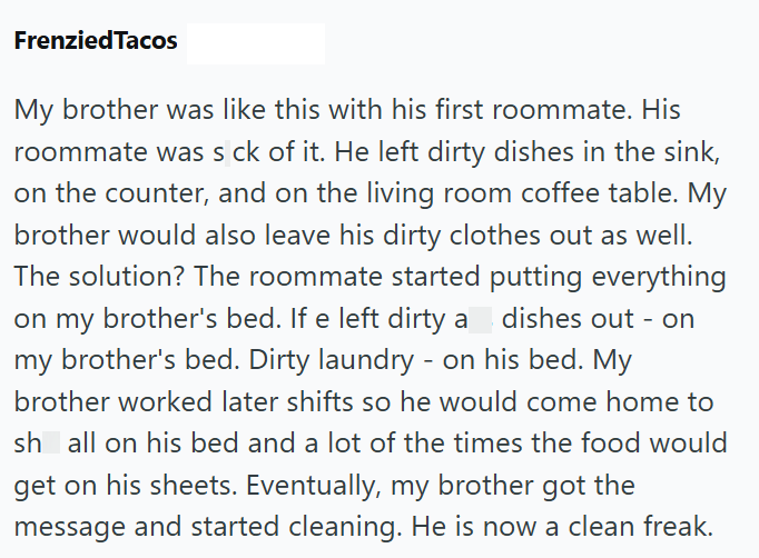 FrenziedTacos My brother was like this with his first roommate. His roommate was s ck of it. He left dirty dishes in the sink, on the counter, and on the living room coffee table. My brother would also leave his dirty clothes out as well. The solution? The roommate started on my brother's bed. If e left dirty a putting everything dishes out - on my brother's bed. Dirty laundry - on his bed. My brother worked later shifts so he would come home to sh all on his bed and a lot of the times the food