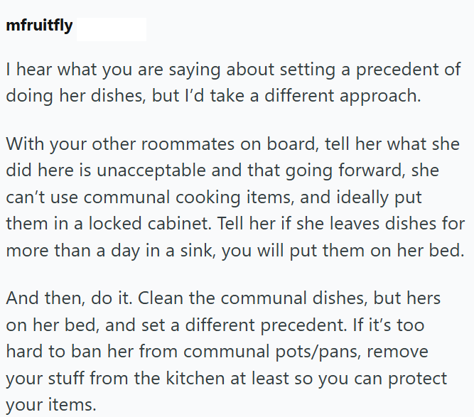 mfruitfly I hear what you are saying about setting a precedent of doing her dishes, but I'd take a different approach. With your other roommates on board, tell her what she did here is unacceptable and that going forward, she can't use communal cooking items, and ideally put them in a locked cabinet. Tell her if she leaves dishes for more than a day in a sink, you will put them on her bed. And then, do it. Clean the communal dishes, but hers on her bed, and set a different precedent. If it's too