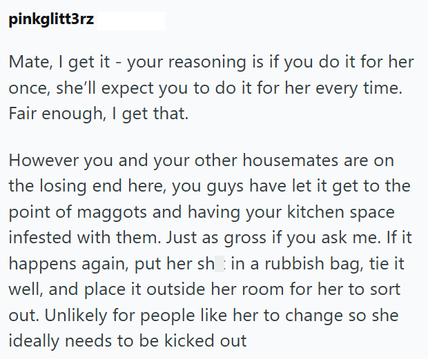 pinkglitt3rz Mate, I get it - your reasoning is if you do it for her once, she'll expect you to do it for her every time. Fair enough, I get that. However you and your other housemates are on the losing end here, you guys have let it get to the point of maggots and having your kitchen space infested with them. Just as gross if you ask me. If it happens again, put her shin a rubbish bag, tie it well, and place it outside her room for her to sort out. Unlikely for people like her to change so she