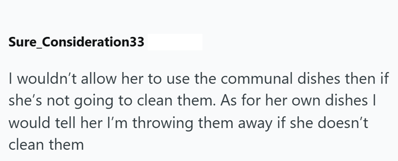Sure_Consideration33 I wouldn't allow her to use the communal dishes then if she's not going to clean them. As for her own dishes | would tell her I'm throwing them away if she doesn't clean them