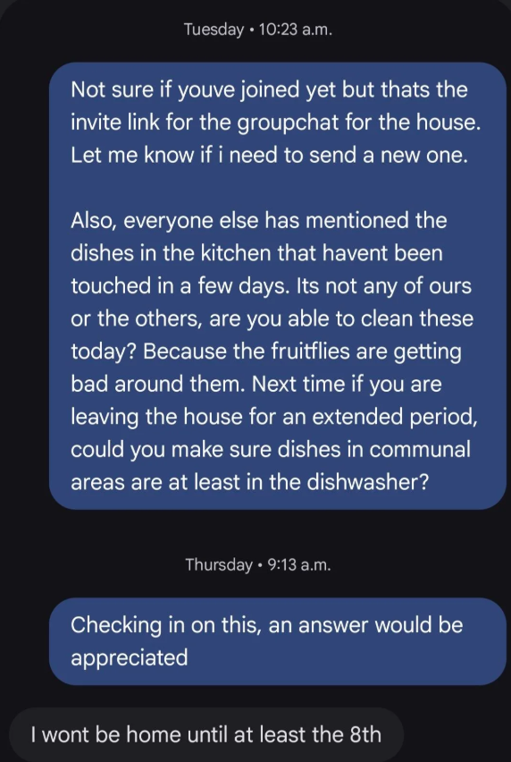 Tuesday 10:23 a.m. Not sure if youve joined yet but thats the invite link for the groupchat for the house. Let me know if i need to send a new one. Also, everyone else has mentioned the dishes in the kitchen that havent been touched in a few days. Its not any of ours or the others, are you able to clean these today? Because the fruitflies are getting bad around them. Next time if you are leaving the house for an extended period, could you make sure dishes in communal areas are at least in the di