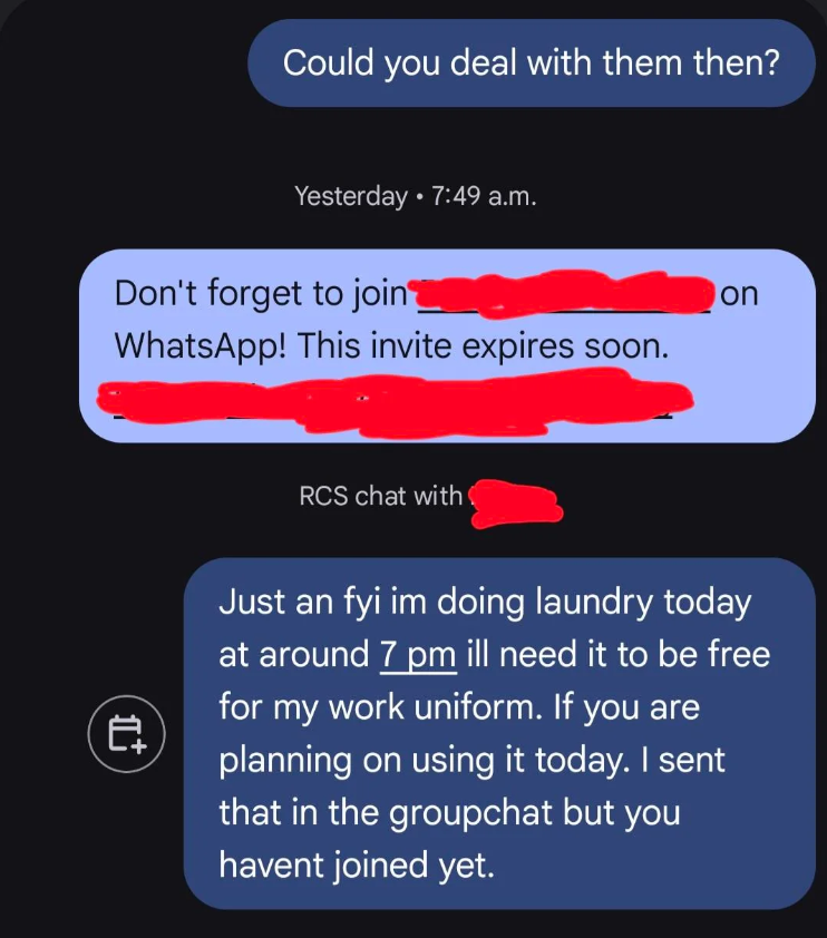 Could you deal with them then? Yesterday 7:49 a.m. Don't forget to join WhatsApp! This invite expires soon. 世 RCS chat with on Just an fyi im doing laundry today at around 7 pm ill need it to be free for my work uniform. If you are planning on using it today. I sent that in the groupchat but you havent joined yet.