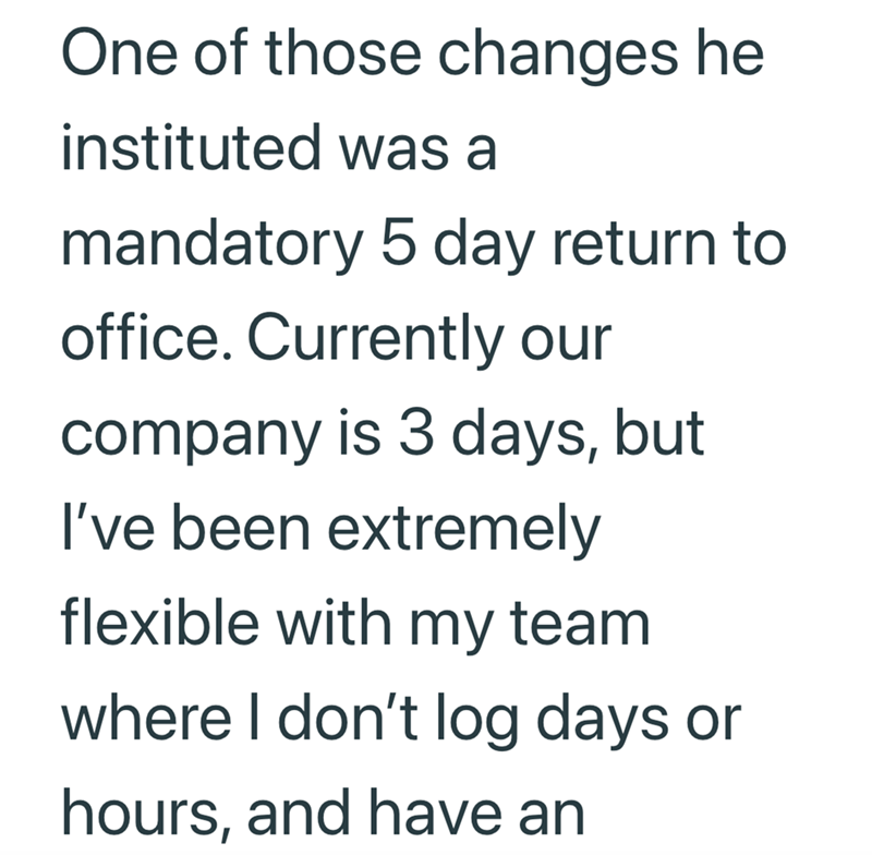 One of those changes he instituted was a mandatory 5 day return to office. Currently our company is 3 days, but I've been extremely flexible with my team where I don't log days or hours, and have an