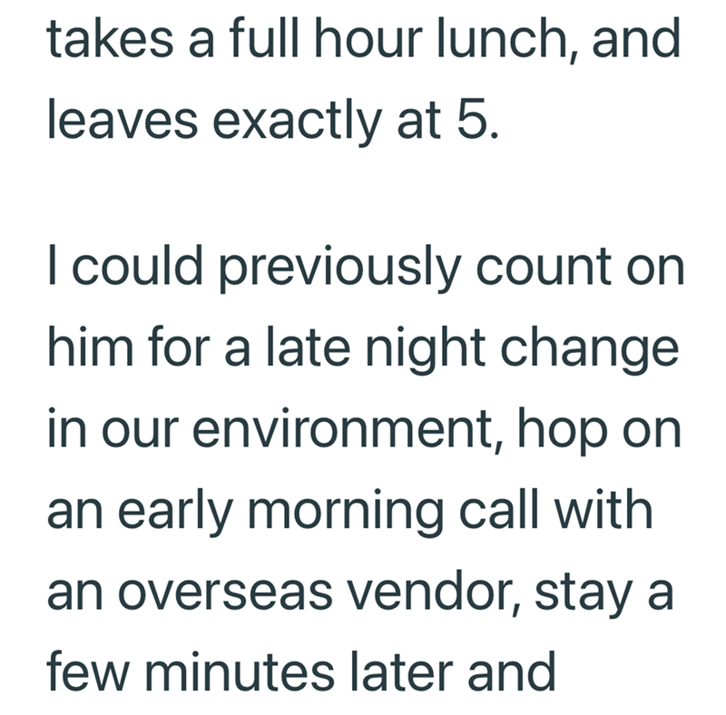 takes a full hour lunch, and leaves exactly at 5. I could previously count on him for a late night change in our environment, hop on an early morning call with an overseas vendor, stay a few minutes later and