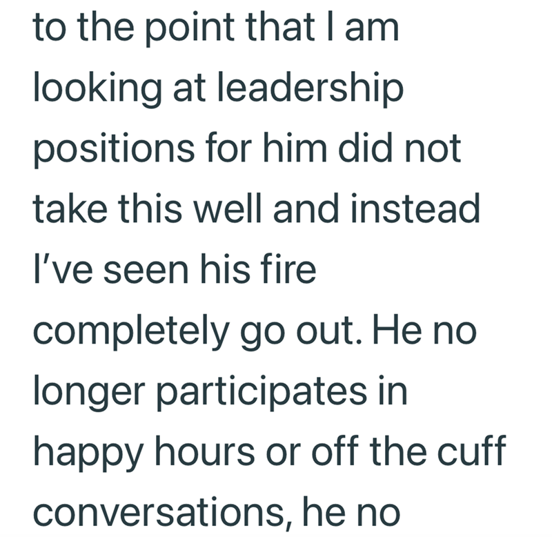 to the point that I am looking at leadership positions for him did not take this well and instead I've seen his fire completely go out. He no longer participates in happy hours or off the cuff conversations, he no