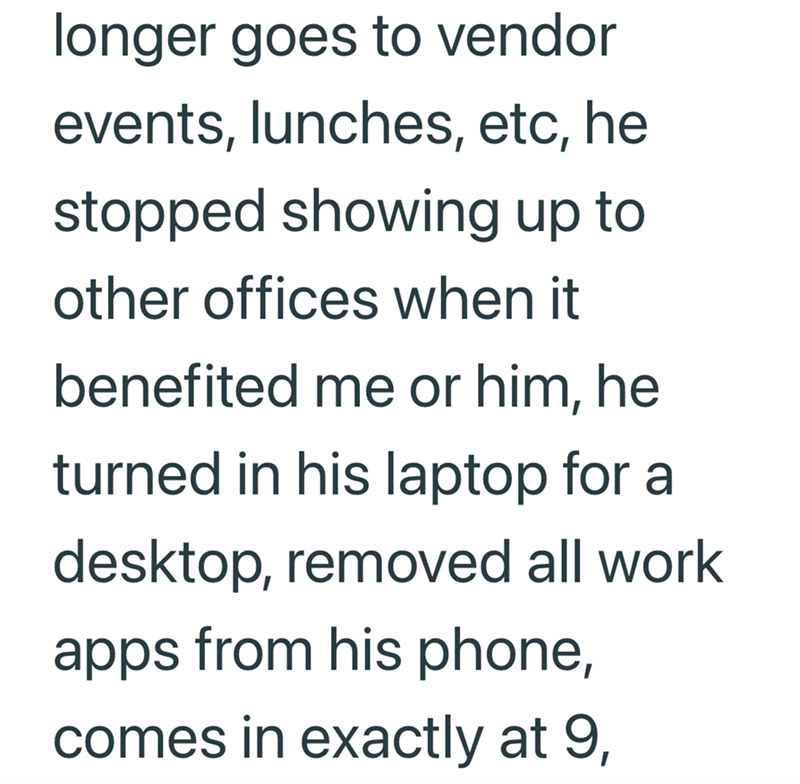 longer goes to vendor events, lunches, etc, he stopped showing up to other offices when it benefited me or him, he turned in his laptop for a desktop, removed all work apps from his phone, comes in exactly at 9,