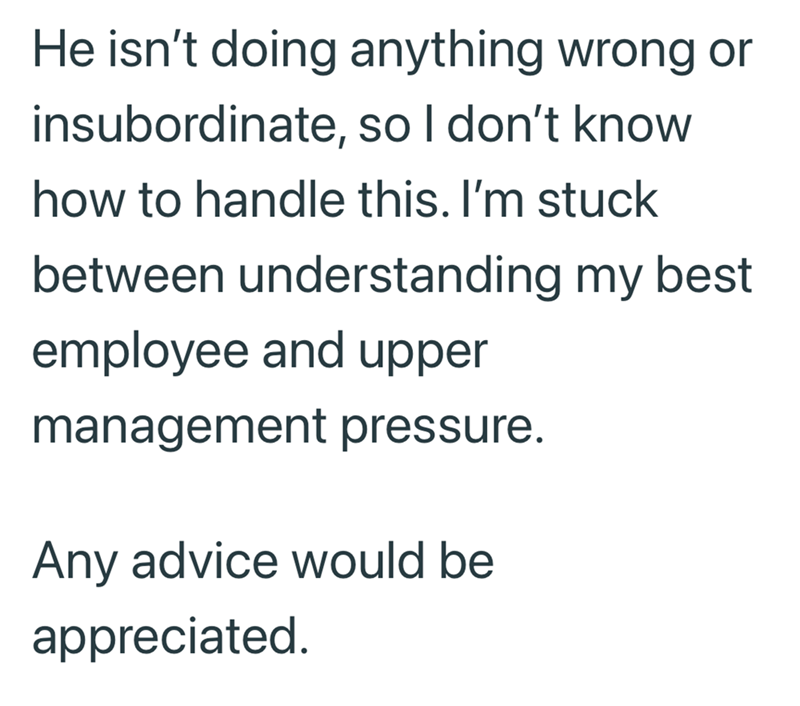 He isn't doing anything wrong or insubordinate, so I don't know how to handle this. I'm stuck between understanding my best employee and upper management pressure. Any advice would be appreciated.
