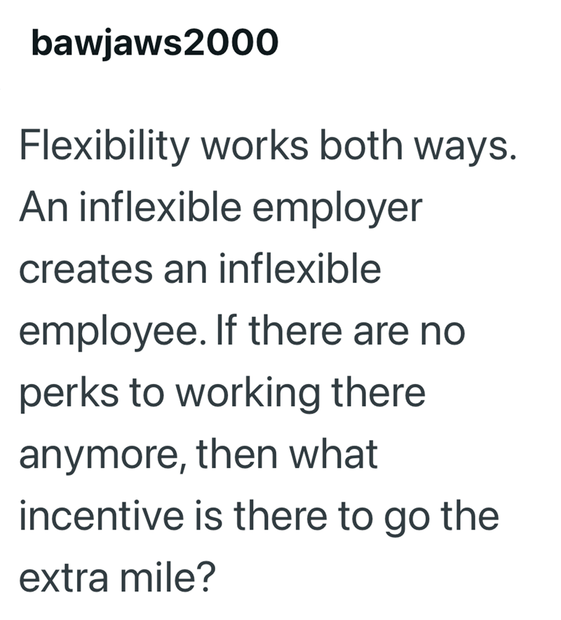 bawjaws2000 Flexibility works both ways. An inflexible employer creates an inflexible employee. If there are no perks to working there anymore, then what incentive is there to go the extra mile?